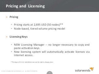 Pricing and Licensing
» Pricing
 Pricing starts at 2,695 USD (50 nodes)**
 Node-based, tiered volume pricing model
» Licensing Keys
 NEW Licensing Manager -- no longer necessary to copy and
paste activation keys.
 New licensing system will automatically activate licenses via
Internet access.
**Pricing as of 9.3.13, SolarWinds reserves the right to change prices

© 2013 SOLARWINDS WORLDWIDE, LLC. ALL RIGHTS RESERVED.

17

 
