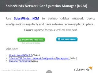 SolarWinds Network Configuration Manager (NCM)
Use SolarWinds NCM to backup critical network device
configurations regularly and have a device recovery plan in place.
Ensure uptime for your critical devices!

Also see:
• How to Install NCM 7.2 (Video)
• 5 Best NCCM Practices: Network Configuration Management (Video)
• Customer Testimonial (Video)

© 2013 SOLARWINDS WORLDWIDE, LLC. ALL RIGHTS RESERVED.

18

 