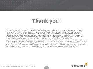 Thank you!
The SOLARWINDS and SOLARWINDS & Design marks are the exclusive property of
SolarWinds Worldwide, LLC, are registered with the U.S. Patent and Trademark
Office, and may be registered or pending registration in other countries. All other
SolarWinds trademarks, service marks, and logos may be common law
marks, registered or pending registration in the United States or in other countries. All
other trademarks mentioned herein are used for identification purposes only and may
be or are trademarks or registered trademarks of their respective companies.

© 2013 SOLARWINDS WORLDWIDE, LLC. ALL RIGHTS RESERVED.

19

 