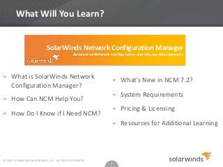 What Will You Learn?

SolarWinds Network Configuration Manager
Automated Network Configuration and Change Management

» What is SolarWinds Network
Configuration Manager?
» How Can NCM Help You?
» How Do I Know if I Need NCM?

» What’s New in NCM 7.2?
» System Requirements

» Pricing & Licensing
» Resources for Additional Learning

© 2013 SOLARWINDS WORLDWIDE, LLC. ALL RIGHTS RESERVED.

2

 
