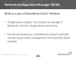 Network Configuration Manager (NCM)
NCM as a part of SolarWinds Orion® Platform
» “Single pane of glass” to monitor & manage IT
Networks, Servers, Applications and more
» Can be purchased as a standalone product and add
monitoring & other management functionality when
needed

© 2013 SOLARWINDS WORLDWIDE, LLC. ALL RIGHTS RESERVED.

4

 