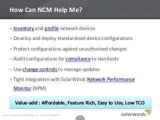 How Can NCM Help Me?
» Inventory and profile network devices
» Develop and deploy standardized device configurations
» Protect configurations against unauthorized changes
» Audit configurations for compliance to standards
» Use change controls to manage updates
» Tight integration with SolarWinds Network Performance
Monitor (NPM)

Value-add : Affordable, Feature Rich, Easy to Use, Low TCO
© 2013 SOLARWINDS WORLDWIDE, LLC. ALL RIGHTS RESERVED.

5

 