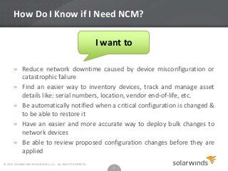 How Do I Know if I Need NCM?
I want to
» Reduce network downtime caused by device misconfiguration or
catastrophic failure
» Find an easier way to inventory devices, track and manage asset
details like: serial numbers, location, vendor end-of-life, etc.
» Be automatically notified when a critical configuration is changed &
to be able to restore it
» Have an easier and more accurate way to deploy bulk changes to
network devices
» Be able to review proposed configuration changes before they are
applied
© 2013 SOLARWINDS WORLDWIDE, LLC. ALL RIGHTS RESERVED.

6

 