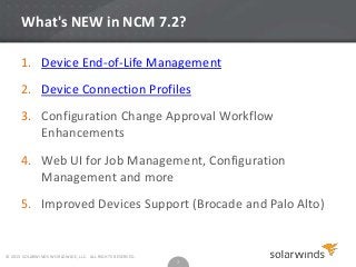 What's NEW in NCM 7.2?
1. Device End-of-Life Management

2. Device Connection Profiles
3. Configuration Change Approval Workflow
Enhancements
4. Web UI for Job Management, Configuration
Management and more
5. Improved Devices Support (Brocade and Palo Alto)

© 2013 SOLARWINDS WORLDWIDE, LLC. ALL RIGHTS RESERVED.

7

 