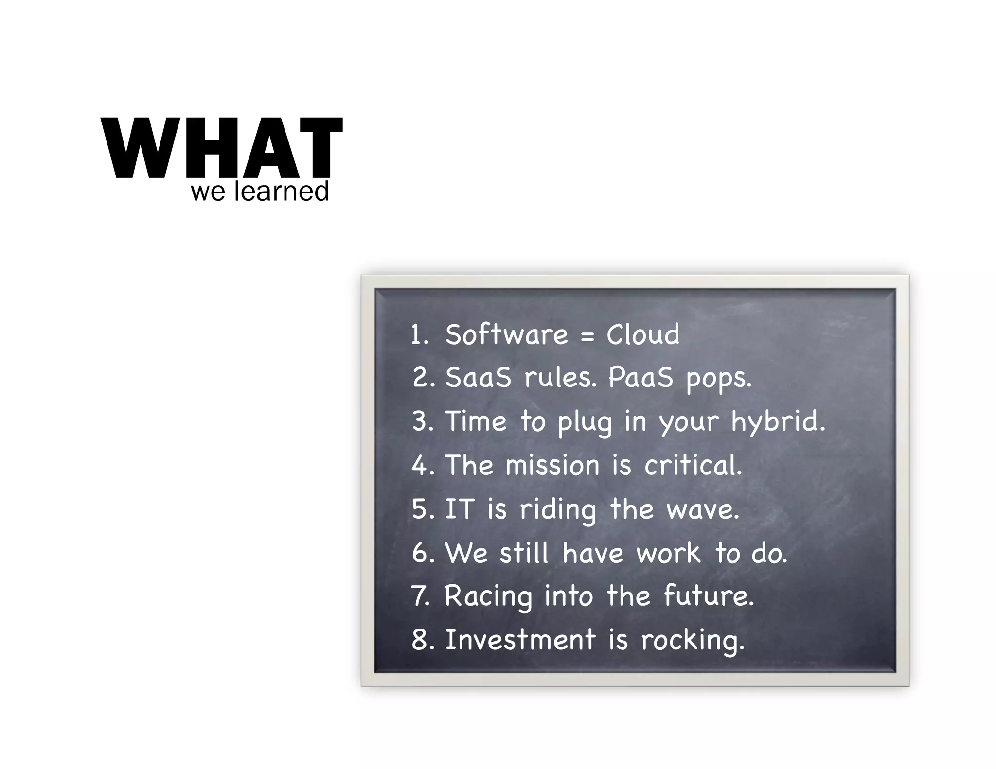 WHAT
 we learned



              1.  Software = Cloud
              2. SaaS rules. PaaS pops.
              3.  Time to plug in your hybrid.
              4.  The mission is critical.
              5.  IT is riding the wave.
              6.  We still have work to do.
              7.  Racing into the future.
              8.  Investment is rocking.
 