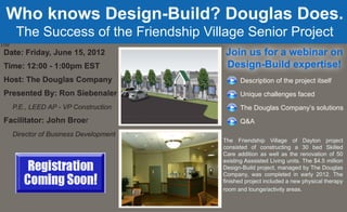 Who knows Design-Build? Douglas Does.
       The Success of the Friendship Village Senior Project
The
 Date: Friday, June 15, 2012              Join us for a webinar on
 Time: 12:00 - 1:00pm EST                 Design-Build expertise!
 Host: The Douglas Company                     Description of the project itself
 Presented By: Ron Siebenaler                  Unique challenges faced
      P.E., LEED AP - VP Construction          The Douglas Company’s solutions
 Facilitator: John Broer                       Q&A
      Director of Business Development
                                         The Friendship Village of Dayton project
                                         consisted of constructing a 30 bed Skilled
                                         Care addition as well as the renovation of 50
                                         existing Asssisted Living units. The $4.5 million
                                         Design-Build project, managed by The Douglas
                                         Company, was completed in early 2012. The
                                         finished project included a new physical therapy
                                         room and lounge/activity areas.
 
