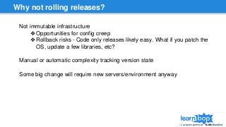 Why not rolling releases?
Not immutable infrastructure
❖Opportunities for config creep
❖Rollback risks - Code only releases likely easy. What if you patch the
OS, update a few libraries, etc?
Manual or automatic complexity tracking version state
Some big change will require new servers/environment anyway
 