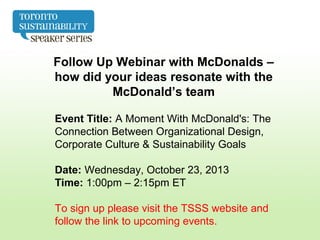 Follow Up Webinar with McDonalds –
how did your ideas resonate with the
McDonald’s team
Event Title: A Moment With McDonald's: The
Connection Between Organizational Design,
Corporate Culture & Sustainability Goals
Date: Wednesday, October 23, 2013
Time: 1:00pm – 2:15pm ET
To sign up please visit the TSSS website and
follow the link to upcoming events.
 