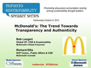 Wednesday October 9, 2013
McDonald’s: The Trend Towards
Transparency and Authenticity
Media Sponsor Venue Sponsor
twitterchat #TSSSchat
Promoting discussion and problem solving
among sustainability thought leaders
Bob Langert
Global VP, CSR & Sustainability
McDonald’s Global Corporate
Richard Ellis
SVP Comm., Public Affairs & CSR
McDonald’s Canada
 