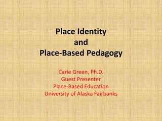Place Identity
and
Place-Based Pedagogy
Carie Green, Ph.D.
Guest Presenter
Place-Based Education
University of Alaska Fairbanks
 