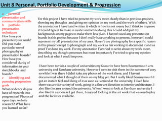 Unit 8 Personal, Portfolio Development & Progression
a personal
presentation and
communication skills
b portfolio
presentation
techniques
How have you
presented your work?
Did you make
particular use of
photography or
presentation boards?
How have you
considered clarity of
information in your
sketchbooks and
boards?
c identifying and
pursuing progression
goals
What evidence do you
have of research into
progression? Photos of
open days, website
research? What have
you learned so far?
For this project I have tried to present my work more clearly than in previous projects,
showing my thoughts and giving my opinion on my work and the work of others. With
the annotation I have hand written it which is fine its not messy but I think to improve
it I could type it to make in neater and while doing this I could add/put my
backgrounds on my pages to make them less plain. I haven’t used any presentation
boards in this project because I don’t really have anything to present, however I could
represent my 2D presentation of my area. Haven’t use photography for a specific reason
in this project except to photograph and my work as I’m working to document it and as
proof I’ve done my work. For my annotation I’ve tried to write about my work more,
describing my thought processes but most importantly I’ve tried to give my opinion
and look at what I could improve.
I have been to visit a couple of universities my favourite have been Bournemouth arts
university and Farnham university. However I went to visit them in the summer of 2015
so while I was there I didn’t take any photos of the work there, and I haven’t
documented what I thought of them on my blog yet. But I really liked Bournemouth I
got an instant feel and liking of it as soon as I arrived at the university, I liked how
there was a wide variety of work, going in a fine art direction to interior architecture. I
also like the area around the university. When I went to look at Farnham university I
also liked it as soon as I got there, I enjoyed looking at the art work that was on display
and the facilities available.
 