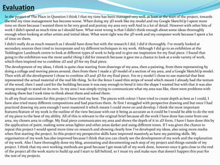 Evaluation
In the project of The Place in Question I think I that my time has been managed very well, at least at the start of the project, towards
the end my time management has become worse. When doing my 3D work like my model and my Google SketchUp I spent more
time on them because I wanted them to be very good and portray my area very well And in a lot of detail. However with other bits of
work I didn’t spend as much time as I should have. What went wrong is that I didn’t think enough about some ideas thoroughly
enough when looking at other artists and initial ideas. What went right was the 3D work and my computer work because I spent a lot
of time on them.
I didn’t really do as much research as I should have done but with the research I did, I did it thoroughly. I've mostly looked at
secondary sources then tried to incorporate and try different techniques in my work. Although I did go to an exhibition at the
Teddington Landmark centre to look at different types of work to help and to give me inspiration for my final piece. I found that
going to the exhibition was the most useful thing I did for research because it gave me a chance to look at a wide variety of work,
which then inspired me to combine 2D and 3D for my final piece.
The development of my ideas, I think is quite clear starting from drawings of my area, then a painting, from there representing by
doing a collage and moving pieces around, then from there I made a 3D model of a section of my area, and a Google SketchUp model.
Then with all the development I chose to combine 2D and 3D for my final piece. For m y model I chose to use material that best
represented the actual material of the real life thing. So for the fence I used thin strips of wood which meant I already had the texture
of the wood, then I used card for the building because it was easy enough to bend it into the shape I wanted but with that it was also
strong enough to stand on its own. In my area I was simply trying to communicate what my area was like, there were problems with
making them but I took time to think about them and solved them.
In all my final outcomes for this project I have tried my best. The pieces with colour I have tried to create depth as best as I could, I
have also tried many different compositions and had practices them. At first I struggled with perspective drawing and but once I had
practiced drawing my area enough I soon mastered it which meant I could move on and develop. I think the most important
features/feature of my work is the outline of the view because with out it being as accurate as it could be I would be able to do the rest
of my piece to the best of my ability. All of this is relevant to the original brief because all the work I have done has come from one
area, my chosen area in college. My final piece communicates my area and shows the depth of it in 2D form, I have I have done this by
the application of paint, making some areas lighter and other areas darker and using different tones. If I was given the chance to
repeat this project I would spend more time on research and showing clearly how I’ve developed my ideas, also using more media
when first starting the project. In this project my perspective skills have improved massively as have my painting skills. My
organisation of my work has also improved because I think that you can clearly see the development of my work and the explanation
of my work. Also I have thoroughly done my blog, annotating and documenting each step of my project and things outside of my
project. I think that my own working methods are good because I get most/all of my work done, however once it gets close to the end
of the project all the work starts to build up and I start to fall behind, so I must try and make sure that doesn’t happen this year/for
the rest of my projects.
 