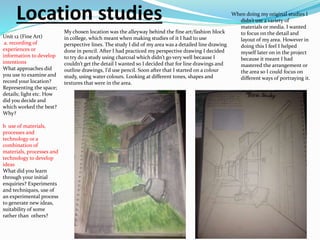Location studies When doing my original studies I
didn’t use a variety of
materials or media. I wanted
to focus on the detail and
layout of my area. However in
doing this I feel I helped
myself later on in the project
because it meant I had
mastered the arrangement or
the area so I could focus on
different ways of portraying it.
My chosen location was the alleyway behind the fine art/fashion block
in college, which meant when making studies of it I had to use
perspective lines. The study I did of my area was a detailed line drawing
done in pencil. After I had practiced my perspective drawing I decided
to try do a study using charcoal which didn’t go very well because I
couldn’t get the detail I wanted so I decided that for line drawings and
outline drawings, I’d use pencil. Soon after that I started on a colour
study, using water colours. Looking at different tones, shapes and
textures that were in the area.
Unit 12 (Fine Art)
a. recording of
experiences or
information to develop
intentions
What approaches did
you use to examine and
record your location?
Representing the space;
details; light etc. How
did you decide and
which worked the best?
Why?
b use of materials,
processes and
technology or a
combination of
materials, processes and
technology to develop
ideas
What did you learn
through your initial
enquiries? Experiments
and techniques, use of
an experimental process
to generate new ideas,
suitability of some
rather than others?
 