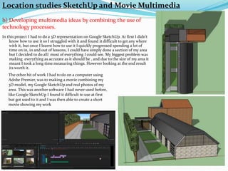 In this project I had to do a 3D representation on Google SketchUp. At first I didn’t
know how to use it so I struggled with it and found it difficult to get any where
with it, but once I learnt how to use it I quickly progressed spending a lot of
time on in, in and out of lessons, I could have simply done a section of my area
but I decided to do all/ most of everything I could see. My biggest problem was
making everything as accurate as it should be , and due to the size of my area it
meant I took a long time measuring things. However looking at the end result
its worth it.
The other bit of work I had to do on a computer using
Adobe Premier, was to making a movie combining my
3D model, my Google SketchUp and real photos of my
area. This was another software I had never used before,
like Google SketchUp I found it difficult to use at first
but got used to it and I was then able to create a short
movie showing my work
Location studies SketchUp and Movie Multimedia
b) Developing multimedia ideas by combining the use of
technology processes.
 