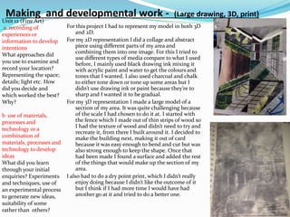 Making and developmental work - (Large drawing, 3D, print)
For this project I had to represent my model in both 3D
and 2D.
For my 2D representation I did a collage and abstract
piece using different parts of my area and
combining them into one image. For this I tried to
use different types of media compare to what I used
before, I mainly used black drawing ink mixing it
with acrylic paint and water to get the colours and
tones that I wanted. I also used charcoal and chalk
to either tone down or tone up some areas but I
didn’t use drawing ink or paint because they’re to
sharp and I wanted it to be gradual.
For my 3D representation I made a large model of a
section of my area. It was quite challenging because
of the scale I had chosen to do it at. I started with
the fence which I made out of thin strips of wood so
I had the texture of wood and didn’t need to try and
recreate it, from there I built around it. I decided to
make the building next, making it out of card
because it was easy enough to bend and cut but was
also strong enough to keep the shape. Once that
had been made I found a surface and added the rest
of the things that would make up the section of my
area.
I also had to do a dry point print, which I didn’t really
enjoy doing because I didn’t like the outcome of it
but I think if I had more time I would have had
another go at it and tried to do a better one.
Unit 12 (Fine Art)
a. recording of
experiences or
information to develop
intentions
What approaches did
you use to examine and
record your location?
Representing the space;
details; light etc. How
did you decide and
which worked the best?
Why?
b use of materials,
processes and
technology or a
combination of
materials, processes and
technology to develop
ideas
What did you learn
through your initial
enquiries? Experiments
and techniques, use of
an experimental process
to generate new ideas,
suitability of some
rather than others?
 