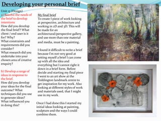 Developing your personal brief
Unit 13 (Design)
a) Resolve the needs of
the brief to develop
intentions
How did you develop
the final brief? What
client / end user is it
for? Why?
What constraints and
requirements did you
consider?
What research did you
undertake into your
chosen area of creative
enquiry?
b) Develop a range of
ideas in response to
the brief.
How did you develop
your ideas for the final
outcome? What
techniques did you use
to generate ideas?
What influenced you
in doing this?
My final brief
To create I piece of work looking
at perspective, architecture and
working in 2D and 3D. This will
be made for an
architectural/perspective gallery,
and use more than one material
and media, must be a painting.
I found it difficult to write a brief
because I'm not very good at
setting myself a brief I can come
up with all the idea and
everything but I cannot right it
down in a brief form. Before
decide and starting my final piece
I went to an art show at the
Teddington landmark centre to
get inspiration for my work. Also
looking at different styles of work
and materials used, that I might
use in my work.
Once I had done this I started my
initial ideas looking at painting,
sculpture and the ways I could
combine them.
 
