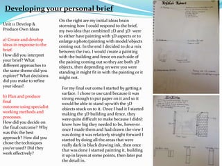 Unit 11 Develop &
Produce Own Ideas
a) Create and develop
ideas in response to the
brief.
How did you interpret
your brief? What
different approaches to
the same theme did you
explore? What decisions
did you make to refine
your ideas?
b) Plan and produce
final
outcome using specialist
working methods and
processes.
How did you decide on
the final outcome? Why
was this the best
approach? How did you
chose the techniques
you’ve used? Did they
work effectively?
Developing your personal brief
On the right are my initial ideas brain
storming how I could respond to the brief,
my two idea that combined 2D and 3D were
to either have painting with 3D aspects or to
enlarge a photo/painting with model/objects
coming out. In the end I decided to do a mix
between the two, I would create a painting
with the building and fence on each side of
the paining coming out so they are both 3D
objects, then depending on were you were
standing it might fit in with the painting or it
might not.
For my final out come I started by getting a
surface. I chose to use card because it was
strong enough to put paper on it and so it
would be able to stand up with the 3D
objects stuck on to it. Once I had it I started
making the 3D building and fence, they
were quite difficult to make because I didn’t
know how big they needed to be, however
once I made them and had drawn the view I
was doing it was relatively straight forward I
started by doing all the areas that were
really dark in black drawing ink, then once
that was done I started painting it, building
it up in layers at some points, then later put
the detail in.
 