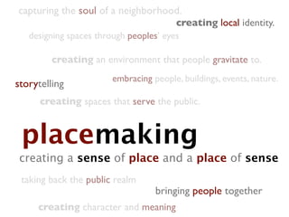capturing the soul of a neighborhood.
                                        creating local identity.
   designing spaces through peoples’ eyes

         creating an environment that people gravitate to.
                        embracing people, buildings, events, nature.
storytelling
      creating spaces that serve the public.


 placemaking
creating a sense of place and a place of sense
 taking back the public realm
                                   bringing people together
     creating character and meaning
 