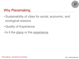 Place Making – Something From Nothing OHM www.ohm-advisors.com
Why Placemaking
• Sustainability of cities for social, economic, and
ecological reasons
• Quality of Experience
• Is it the place or the experience
 