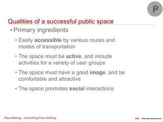 Place Making – Something From Nothing OHM www.ohm-advisors.com
Qualities of a successful public space
• Primary ingredients
• Easily accessible by various routes and
modes of transportation
• The space must be active, and include
activities for a variety of user groups
• The space must have a good image, and be
comfortable and attractive
• The space promotes social interactions
 