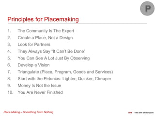 Place Making – Something From Nothing OHM www.ohm-advisors.com
Principles for Placemaking
1. The Community Is The Expert
2. Create a Place, Not a Design
3. Look for Partners
4. They Always Say “It Can’t Be Done”
5. You Can See A Lot Just By Observing
6. Develop a Vision
7. Triangulate (Place, Program, Goods and Services)
8. Start with the Petunias: Lighter, Quicker, Cheaper
9. Money Is Not the Issue
10. You Are Never Finished
 