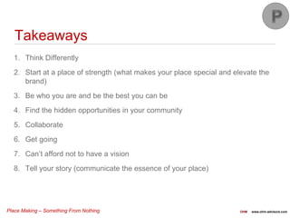 Place Making – Something From Nothing OHM www.ohm-advisors.com
1. Think Differently
2. Start at a place of strength (what makes your place special and elevate the
brand)
3. Be who you are and be the best you can be
4. Find the hidden opportunities in your community
5. Collaborate
6. Get going
7. Can’t afford not to have a vision
8. Tell your story (communicate the essence of your place)
Takeaways
 