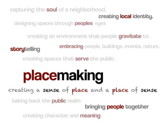 capturing the soul of a neighborhood.
                                     creating local identity.
 designing spaces through peoples’ eyes

       creating an environment that people gravitate to.
                    embracing people, buildings, events, nature.
storytelling
     creating spaces that serve the public.


     placemaking
creating a sense of place and a place of sense
 taking back the public realm
                                bringing people together
     creating character and meaning
 