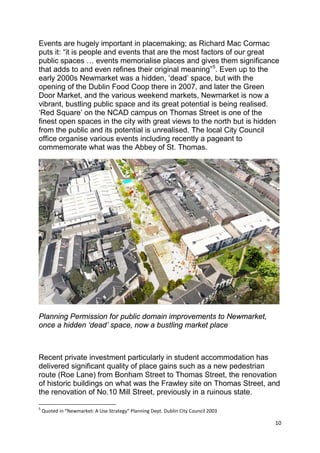 10
Events are hugely important in placemaking; as Richard Mac Cormac
puts it: “it is people and events that are the most factors of our great
public spaces … events memorialise places and gives them significance
that adds to and even refines their original meaning”5
. Even up to the
early 2000s Newmarket was a hidden, ‘dead’ space, but with the
opening of the Dublin Food Coop there in 2007, and later the Green
Door Market, and the various weekend markets, Newmarket is now a
vibrant, bustling public space and its great potential is being realised.
‘Red Square’ on the NCAD campus on Thomas Street is one of the
finest open spaces in the city with great views to the north but is hidden
from the public and its potential is unrealised. The local City Council
office organise various events including recently a pageant to
commemorate what was the Abbey of St. Thomas.
Planning Permission for public domain improvements to Newmarket,
once a hidden ‘dead’ space, now a bustling market place
Recent private investment particularly in student accommodation has
delivered significant quality of place gains such as a new pedestrian
route (Roe Lane) from Bonham Street to Thomas Street, the renovation
of historic buildings on what was the Frawley site on Thomas Street, and
the renovation of No.10 Mill Street, previously in a ruinous state.
5
Quoted in “Newmarket: A Use Strategy” Planning Dept. Dublin City Council 2003
 
