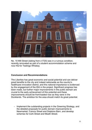 11
No. 10 Mill Street (dating from c1720) was in a ruinous condition,
recently renovated as part of a student accommodation scheme and
now HQ for Teelings Whiskey
Conclusion and Recommendations
The Liberties has great economic and social potential and can deliver
great benefits to the city and indeed nationwide as the country’s
healthcare innovation district, and this national importance is evidenced
by the engagement of the IDA in the project. Significant progress has
been made, but further major improvements in the public domain are
crucial to the early achievement of this potential and these
improvements should be front-loaded now as they were in the
Docklands. The ambition for the area should match its great potential.
- Implement the outstanding projects in the Greening Strategy, and
the detailed proposals for public domain improvements to
Newmarket, Francis Street and Dolphins Barn, and develop
schemes for Cork Street and Meath Street.
 