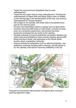 12
- Target five most prominent dilapidated sites for early
redevelopment.
- Target five key vacant sites for early redevelopment. Prioritise the
redevelopment of Player-Wills and Bailey Gibson sites (in NAMA)
as the next big step in the transformation of the area, and continue
redevelopment of Teresas Gardens.
- Set a target of, for example, 500 street trees to be planted every
year for the next five years.
- Provide more Dublinbikes stations in places such as Newmarket.
- Consider removing traffic lanes on High Street, currently six lanes,
(even as a temporary experiment), and provide tree-lined
boulevard connecting the city centre to the Liberties.
- Develop proposals to improve pedestrian connections between city
centre area around Stephens Green and the Liberties along Cufffe
Street and Kevin Street, and particularly at the Patrick Street
junction which is pedestrian unfriendly.
- Improve facilities for pedestrians such as widening footpaths, new
pedestrian crossings including zebra crossings, provide places to
sit, the Liberties a test bed for improving walkability in the city
Proposed environmental improvements for Dolphins Barn moving to
planning application stage
 