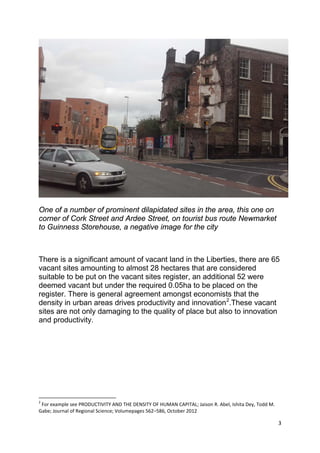 3
One of a number of prominent dilapidated sites in the area, this one on
corner of Cork Street and Ardee Street, on tourist bus route Newmarket
to Guinness Storehouse, a negative image for the city
There is a significant amount of vacant land in the Liberties, there are 65
vacant sites amounting to almost 28 hectares that are considered
suitable to be put on the vacant sites register, an additional 52 were
deemed vacant but under the required 0.05ha to be placed on the
register. There is general agreement amongst economists that the
density in urban areas drives productivity and innovation2
2
For example see PRODUCTIVITY AND THE DENSITY OF HUMAN CAPITAL; Jaison R. Abel, Ishita Dey, Todd M.
Gabe; Journal of Regional Science; Volumepages 562–586, October 2012
.These vacant
sites are not only damaging to the quality of place but also to innovation
and productivity.
 