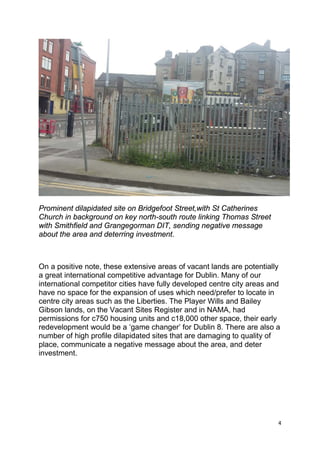 4
Prominent dilapidated site on Bridgefoot Street,with St Catherines
Church in background on key north-south route linking Thomas Street
with Smithfield and Grangegorman DIT, sending negative message
about the area and deterring investment.
On a positive note, these extensive areas of vacant lands are potentially
a great international competitive advantage for Dublin. Many of our
international competitor cities have fully developed centre city areas and
have no space for the expansion of uses which need/prefer to locate in
centre city areas such as the Liberties. The Player Wills and Bailey
Gibson lands, on the Vacant Sites Register and in NAMA, had
permissions for c750 housing units and c18,000 other space, their early
redevelopment would be a ‘game changer’ for Dublin 8. There are also a
number of high profile dilapidated sites that are damaging to quality of
place, communicate a negative message about the area, and deter
investment.
 