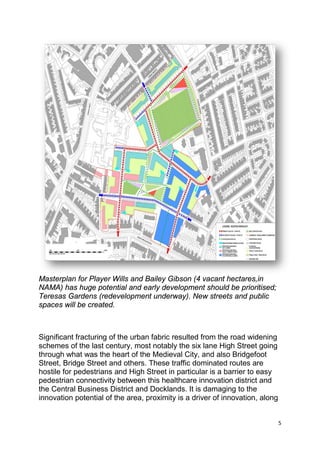 5
Masterplan for Player Wills and Bailey Gibson (4 vacant hectares,in
NAMA) has huge potential and early development should be prioritised;
Teresas Gardens (redevelopment underway). New streets and public
spaces will be created.
Significant fracturing of the urban fabric resulted from the road widening
schemes of the last century, most notably the six lane High Street going
through what was the heart of the Medieval City, and also Bridgefoot
Street, Bridge Street and others. These traffic dominated routes are
hostile for pedestrians and High Street in particular is a barrier to easy
pedestrian connectivity between this healthcare innovation district and
the Central Business District and Docklands. It is damaging to the
innovation potential of the area, proximity is a driver of innovation, along
 