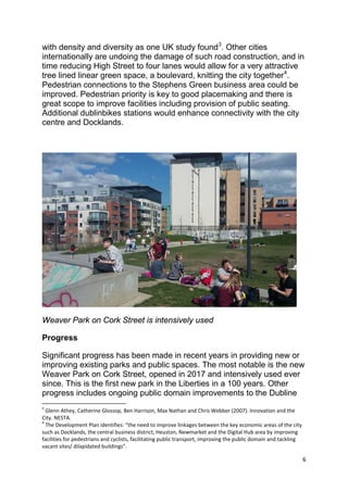 6
with density and diversity as one UK study found3
. Other cities
internationally are undoing the damage of such road construction, and in
time reducing High Street to four lanes would allow for a very attractive
tree lined linear green space, a boulevard, knitting the city together4
.
Pedestrian connections to the Stephens Green business area could be
improved. Pedestrian priority is key to good placemaking and there is
great scope to improve facilities including provision of public seating.
Additional dublinbikes stations would enhance connectivity with the city
centre and Docklands.
Weaver Park on Cork Street is intensively used
Progress
Significant progress has been made in recent years in providing new or
improving existing parks and public spaces. The most notable is the new
Weaver Park on Cork Street, opened in 2017 and intensively used ever
since. This is the first new park in the Liberties in a 100 years. Other
progress includes ongoing public domain improvements to the Dubline
3
Glenn Athey, Catherine Glossop, Ben Harrison, Max Nathan and Chris Webber (2007). Innovation and the
City. NESTA.
4
The Development Plan identifies: “the need to improve linkages between the key economic areas of the city
such as Docklands, the central business district, Heuston, Newmarket and the Digital Hub area by improving
facilities for pedestrians and cyclists, facilitating public transport, improving the public domain and tackling
vacant sites/ dilapidated buildings”.
 