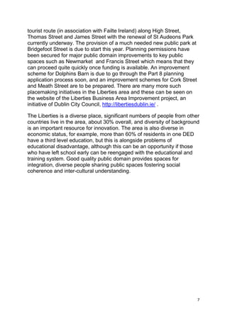 7
tourist route (in association with Failte Ireland) along High Street,
Thomas Street and James Street with the renewal of St Audeons Park
currently underway. The provision of a much needed new public park at
Bridgefoot Street is due to start this year. Planning permissions have
been secured for major public domain improvements to key public
spaces such as Newmarket and Francis Street which means that they
can proceed quite quickly once funding is available. An improvement
scheme for Dolphins Barn is due to go through the Part 8 planning
application process soon, and an improvement schemes for Cork Street
and Meath Street are to be prepared. There are many more such
placemaking initiatives in the Liberties area and these can be seen on
the website of the Liberties Business Area Improvement project, an
initiative of Dublin City Council, http://libertiesdublin.ie/ .
The Liberties is a diverse place, significant numbers of people from other
countries live in the area, about 30% overall, and diversity of background
is an important resource for innovation. The area is also diverse in
economic status, for example, more than 60% of residents in one DED
have a third level education, but this is alongside problems of
educational disadvantage, although this can be an opportunity if those
who have left school early can be reengaged with the educational and
training system. Good quality public domain provides spaces for
integration, diverse people sharing public spaces fostering social
coherence and inter-cultural understanding.
 