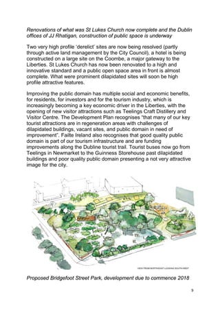 9
Renovations of what was St Lukes Church now complete and the Dublin
offices of JJ Rhatigan, construction of public space is underway
Two very high profile ‘derelict’ sites are now being resolved (partly
through active land management by the City Council), a hotel is being
constructed on a large site on the Coombe, a major gateway to the
Liberties. St Lukes Church has now been renovated to a high and
innovative standard and a public open space area in front is almost
complete. What were prominent dilapidated sites will soon be high
profile attractive features.
Improving the public domain has multiple social and economic benefits,
for residents, for investors and for the tourism industry, which is
increasingly becoming a key economic driver in the Liberties, with the
opening of new visitor attractions such as Teelings Craft Distillery and
Visitor Centre. The Development Plan recognises “that many of our key
tourist attractions are in regeneration areas with challenges of
dilapidated buildings, vacant sites, and public domain in need of
improvement”. Failte Ireland also recognises that good quality public
domain is part of our tourism infrastructure and are funding
improvements along the Dubline tourist trail. Tourist buses now go from
Teelings in Newmarket to the Guinness Storehouse past dilapidated
buildings and poor quality public domain presenting a not very attractive
image for the city.
Proposed Bridgefoot Street Park, development due to commence 2018
 