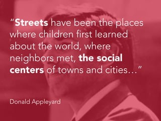 “Streets have been the places
where children first learned
about the world, where
neighbors met, the social
centers of towns and cities…”



Donald Appleyard
 