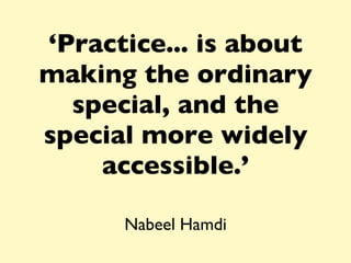 ‘ Practice... is about making the ordinary special, and the special more widely accessible.’ Nabeel Hamdi 
