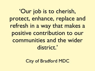 ‘ Our job is to cherish, protect, enhance, replace and refresh in a way that makes a positive contribution to our communities and the wider district.’ City of Bradford MDC 