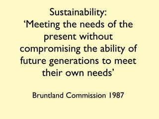Sustainability: ‘Meeting the needs of the present without compromising the ability of future generations to meet their own needs’ Bruntland Commission 1987 