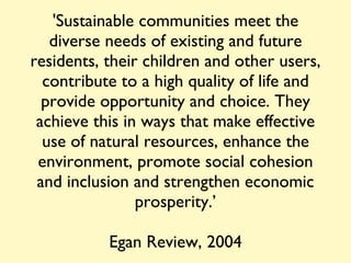 'Sustainable communities meet the diverse needs of existing and future residents, their children and other users, contribute to a high quality of life and provide opportunity and choice. They achieve this in ways that make effective use of natural resources, enhance the environment, promote social cohesion and inclusion and strengthen economic prosperity.’ Egan Review, 2004 
