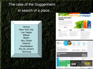 The case of the Guggenheim
in search of a place…

Venice
New York City
Las Vegas
Bilbao
Berlin
Abu Dhabi
Helsinki
Guadalajara
Rio de Janeiro
Taichung

 