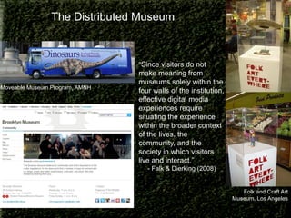 The Distributed Museum

Moveable Museum Program, AMNH

“Since visitors do not
make meaning from
museums solely within the
four walls of the institution,
effective digital media
experiences require
situating the experience
within the broader context
of the lives, the
community, and the
society in which visitors
live and interact.”
- Falk & Dierking (2008)

Folk and Craft Art
Museum, Los Angeles

 