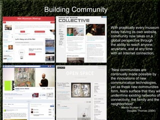 Building Community
With practically every museum
today having its own website,
community now takes on a
global perspective through
the ability to reach anyone,
anywhere, and at any time
with an Internet connection.

“New communities are
continually made possible by
the innovations of new
communication technologies,
yet as these new communities
form, fears surface that they wil
undermine existing networks of
connectivity, the family and the
neighborhood”
– Marita Sturken &
Douglas Thomas (2004)

 