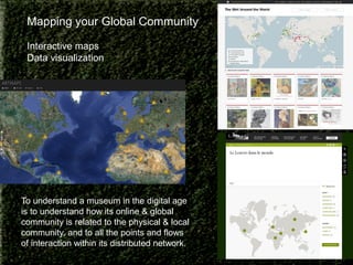 Mapping your Global Community
Interactive maps
Data visualization

To understand a museum in the digital age
is to understand how its online & global
community is related to the physical & local
community, and to all the points and flows
of interaction within its distributed network.

 