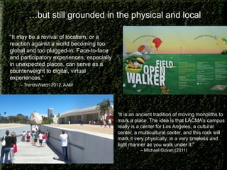 …but still grounded in the physical and local
“It may be a revival of localism, or a
reaction against a world becoming too
global and too plugged-in. Face-to-face
and participatory experiences, especially
in unexpected places, can serve as a
counterweight to digital, virtual
experiences.”
- TrendsWatch 2012, AAM

“It is an ancient tradition of moving monoliths to
mark a place. The idea is that LACMA’s campus
really is a center for Los Angeles, a cultural
center, a multicultural center, and this rock will
mark it very physically, in a very timeless and
light manner as you walk under it.”
– Michael Govan (2011)

 