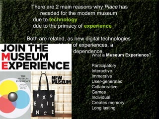 There are 2 main reasons why Place has
receded for the modern museum
1) due to technology
2) due to the primacy of experience
Both are related, as new digital technologies
allow for new kinds of experiences, a
continuous cycle of dependence.

What is Museum Experience?

Participatory
Interactive
Immersive
User-generated
Collaborative
Games
Individual
Creates memory
Long lasting

 