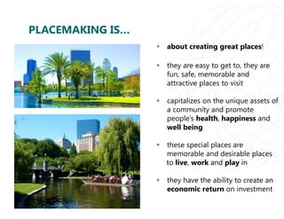 PLACEMAKING IS…
 about creating great places!
 they are easy to get to, they are
fun, safe, memorable and
attractive places to visit
 capitalizes on the unique assets of
a community and promote
people’s health, happiness and
well being
 these special places are
memorable and desirable places
to live, work and play in
 they have the ability to create an
economic return on investment
 