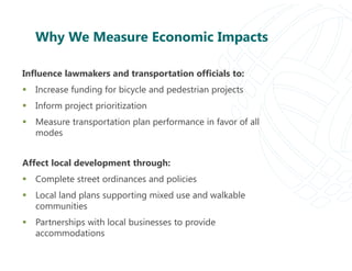 Why We Measure Economic Impacts
Influence lawmakers and transportation officials to:
 Increase funding for bicycle and pedestrian projects
 Inform project prioritization
 Measure transportation plan performance in favor of all
modes
Affect local development through:
 Complete street ordinances and policies
 Local land plans supporting mixed use and walkable
communities
 Partnerships with local businesses to provide
accommodations
 