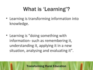 What is ‘Learning’? Learning is transforming information into knowledge. Learning is “doing something with information- such as remembering it, understanding it, applying it in a new situation, analysing and evaluating it”. 